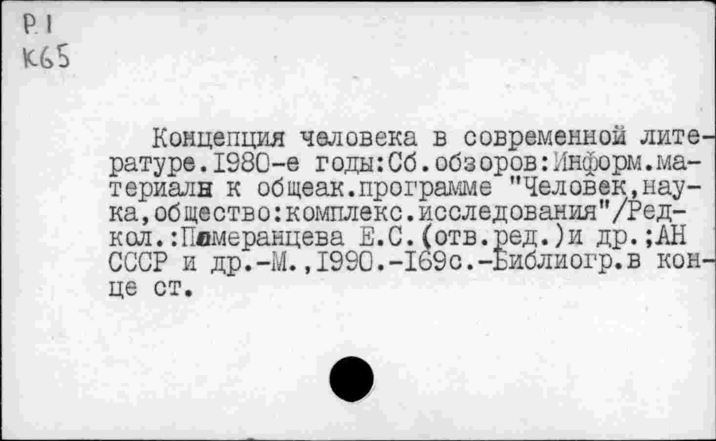 ﻿р I
Концепция человека в современной лите, ратуре.1980-е г оды:Сб.обз оров:Информ.материала к общеак.программе "Человек,наука, общество: комплекс, исследования’’/Ред-кол.:Пвмеранцева Е.С.(отв.ред.)и др.;АН СССР и др.-М. ,1990.-169с.-Библиогр.в кон це ст.